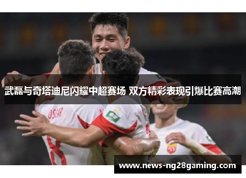 武磊与奇塔迪尼闪耀中超赛场 双方精彩表现引爆比赛高潮
