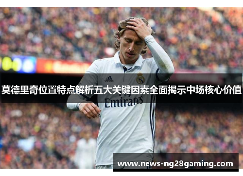 莫德里奇位置特点解析五大关键因素全面揭示中场核心价值