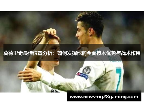 莫德里奇最佳位置分析：如何发挥他的全面技术优势与战术作用