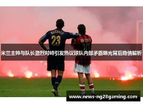米兰主帅与队长激烈对峙引发热议球队内部矛盾曝光背后隐情解析 米兰主帅与队长激烈对峙引发热议球队内部矛盾曝光背后隐情解析