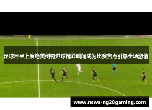 足球巨星上演绝美倒钩进球精彩瞬间成为比赛焦点引爆全场激情 足球巨星上演绝美倒钩进球精彩瞬间成为比赛焦点引爆全场激情