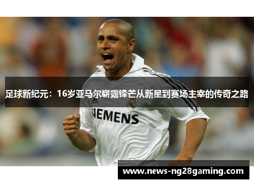 足球新纪元:16岁亚马尔崭露锋芒从新星到赛场主宰的传奇之路 足球新纪元:16岁亚马尔崭露锋芒从新星到赛场主宰的传奇之路