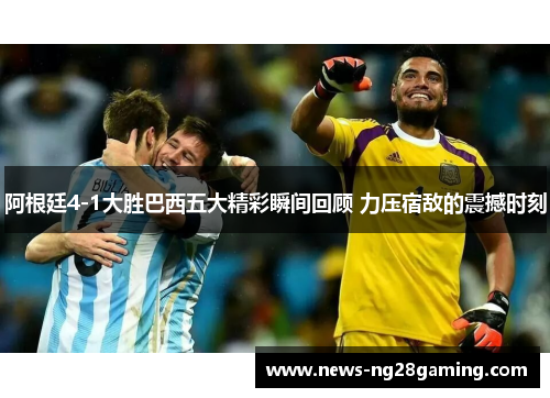 阿根廷4-1大胜巴西五大精彩瞬间回顾 力压宿敌的震撼时刻 阿根廷4-1大胜巴西五大精彩瞬间回顾 力压宿敌的震撼时刻
