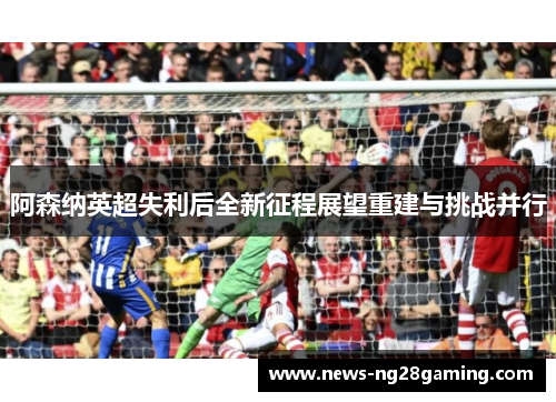 阿森纳英超失利后全新征程展望重建与挑战并行 阿森纳英超失利后全新征程展望重建与挑战并行