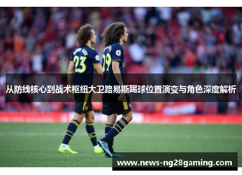 从防线核心到战术枢纽大卫路易斯踢球位置演变与角色深度解析