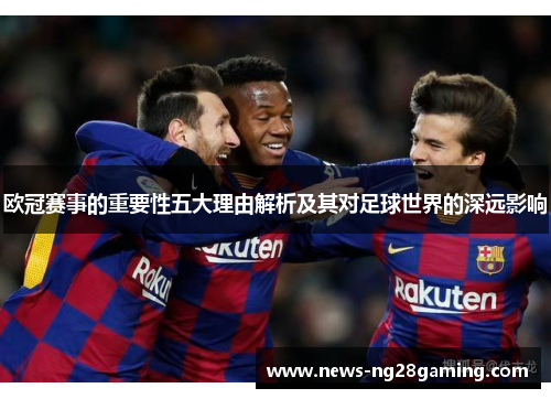 欧冠赛事的重要性五大理由解析及其对足球世界的深远影响