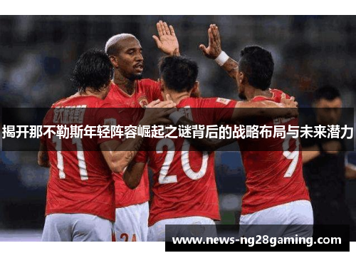 揭开那不勒斯年轻阵容崛起之谜背后的战略布局与未来潜力 揭开那不勒斯年轻阵容崛起之谜背后的战略布局与未来潜力