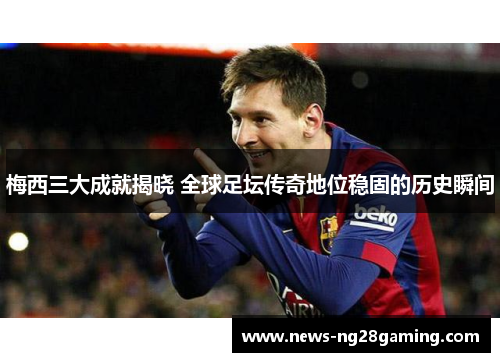 梅西三大成就揭晓 全球足坛传奇地位稳固的历史瞬间