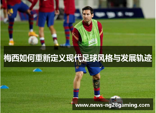 梅西如何重新定义现代足球风格与发展轨迹