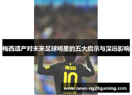 梅西遗产对未来足球明星的五大启示与深远影响 梅西遗产对未来足球明星的五大启示与深远影响
