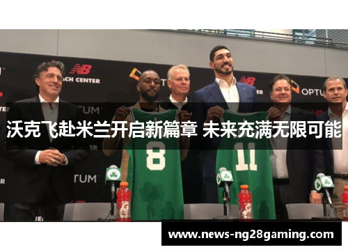 沃克飞赴米兰开启新篇章 未来充满无限可能 沃克飞赴米兰开启新篇章 未来充满无限可能