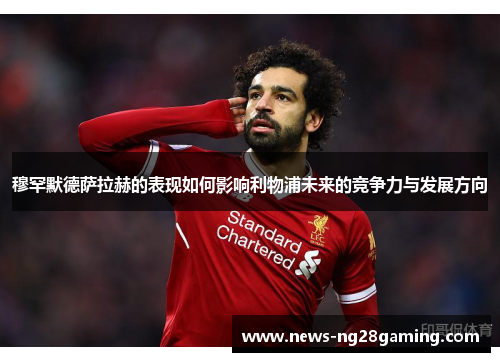 穆罕默德萨拉赫的表现如何影响利物浦未来的竞争力与发展方向