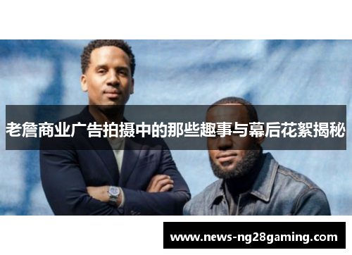 老詹商业广告拍摄中的那些趣事与幕后花絮揭秘 老詹商业广告拍摄中的那些趣事与幕后花絮揭秘