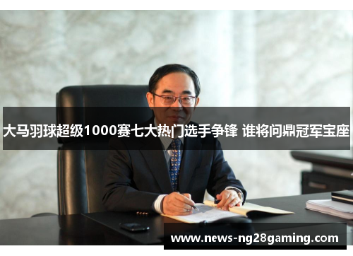 大马羽球超级1000赛七大热门选手争锋 谁将问鼎冠军宝座