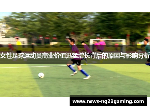 女性足球运动员商业价值迅猛增长背后的原因与影响分析 女性足球运动员商业价值迅猛增长背后的原因与影响分析
