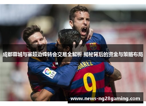 成都蓉城与塞超边锋转会交易全解析 揭秘背后的资金与策略布局 成都蓉城与塞超边锋转会交易全解析 揭秘背后的资金与策略布局