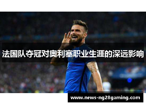法国队夺冠对奥利塞职业生涯的深远影响 法国队夺冠对奥利塞职业生涯的深远影响