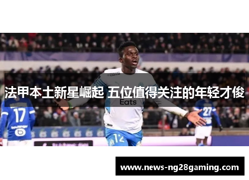 法甲本土新星崛起 五位值得关注的年轻才俊 法甲本土新星崛起 五位值得关注的年轻才俊