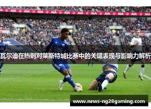 瓦尔迪在热刺对莱斯特城比赛中的关键表现与影响力解析