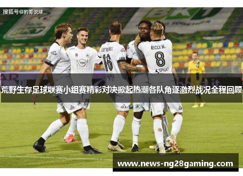 荒野生存足球联赛小组赛精彩对决掀起热潮各队角逐激烈战况全程回顾
