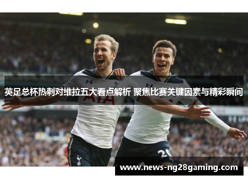 英足总杯热刺对维拉五大看点解析 聚焦比赛关键因素与精彩瞬间