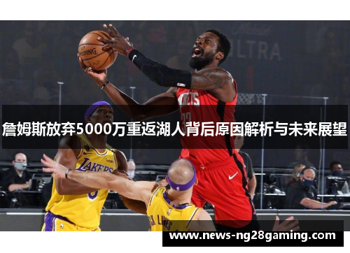 詹姆斯放弃5000万重返湖人背后原因解析与未来展望
