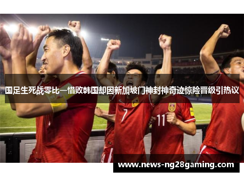 国足生死战零比一惜败韩国却因新加坡门神封神奇迹惊险晋级引热议 国足生死战零比一惜败韩国却因新加坡门神封神奇迹惊险晋级引热议