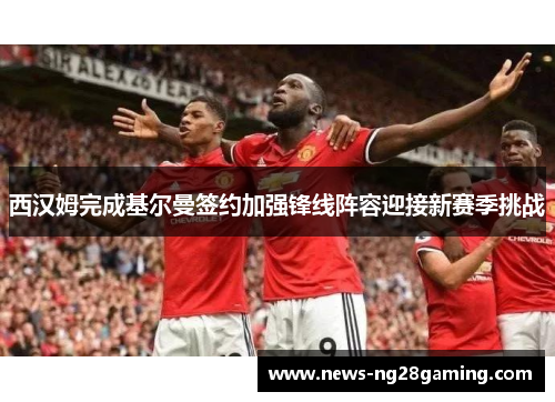 西汉姆完成基尔曼签约加强锋线阵容迎接新赛季挑战 西汉姆完成基尔曼签约加强锋线阵容迎接新赛季挑战
