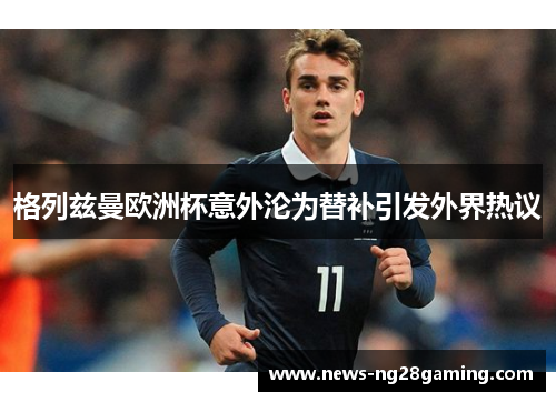 格列兹曼欧洲杯意外沦为替补引发外界热议 格列兹曼欧洲杯意外沦为替补引发外界热议